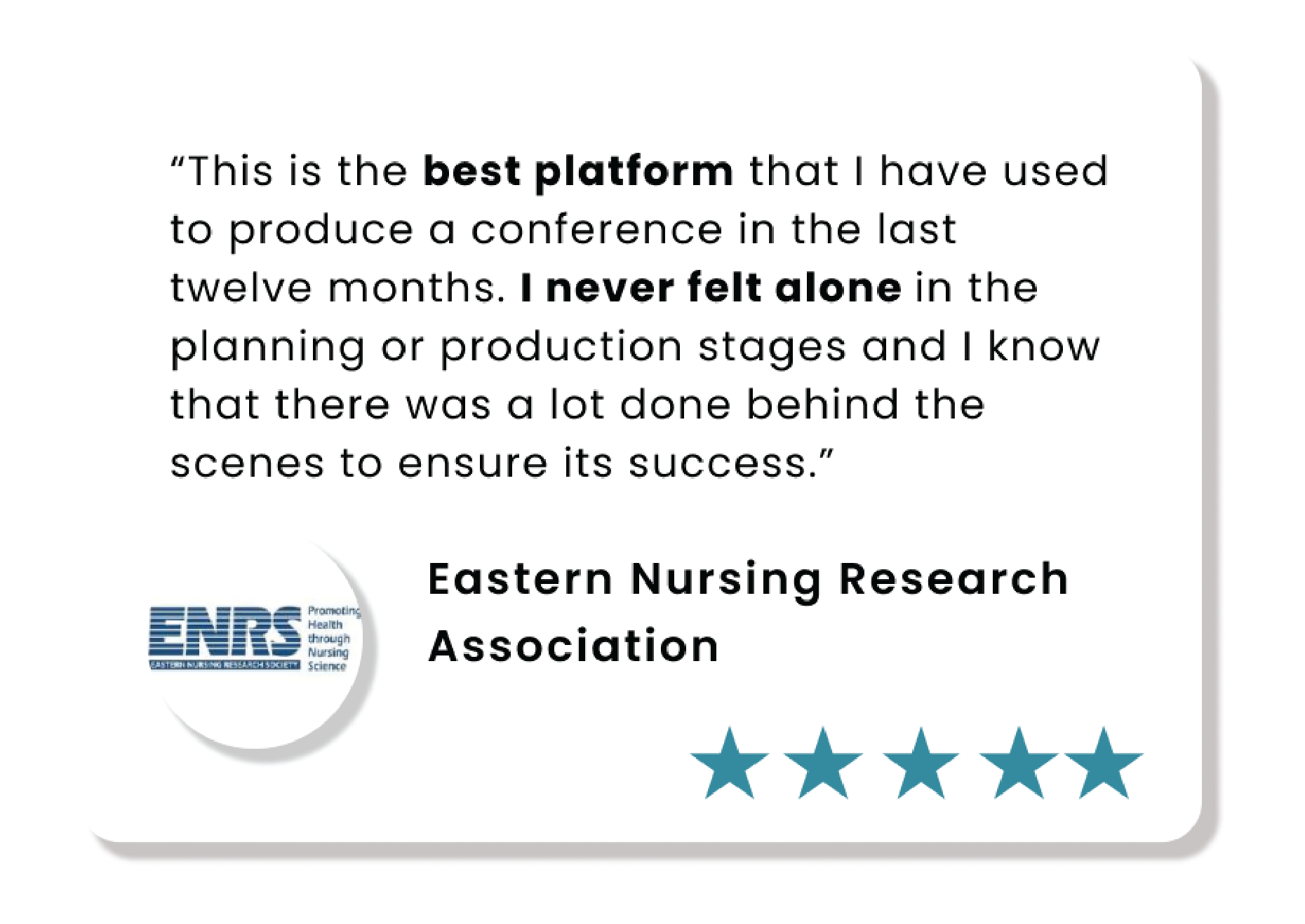 This is the best platform that I've used to produce a conference in the last twelve months. I never felt alone in the planning or production stages and I know that there was a lot done behind the scenes to ensure its success. - Eastern Nursing Research Association